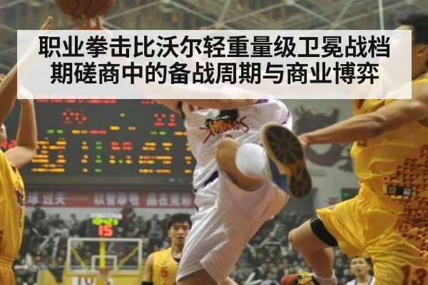 职业拳击比沃尔轻重量级卫冕战档期磋商中的备战周期与商业博弈
